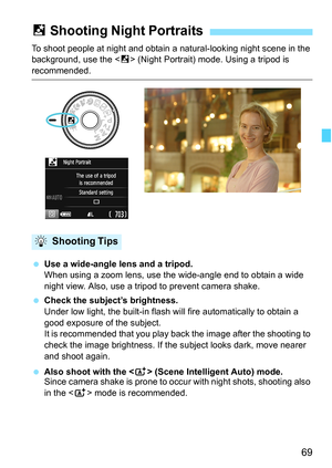 Page 6969
To shoot people at night and obtain a natural-looking night scene in the 
background, use the  (Night Portrait) mode. Using a tripod is 
recommended.
 Use a wide-angle lens and a tripod.
When using a zoom lens, use the wide-angle end to obtain a wide 
night view. Also, use a tripod to prevent camera shake.
 Check the subject’s brightness.
Under low light, the built-in flash will fire automatically to obtain a 
good exposure of the subject.
It is recommended that you play back the image after the...