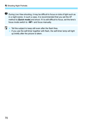 Page 706 Shooting Night Portraits
70
During Live View shooting, it may be difficult to focus on dots of light such as 
in a night scene. In such a case, it is recommended that you set the AF 
method to [Quick mode] and shoot. If it is still difficult to focus, set the lens’s 
focus mode switch to  and focus manually.
 Tell the subject to keep still even after the flash fires.
 If you use the self-timer together with flash, the self-timer lamp will light 
up briefly after the picture is taken. 