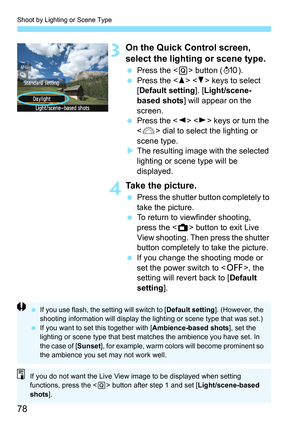 Page 78Shoot by Lighting or Scene Type
78
3On the Quick Control screen, 
select the lighting or scene type.
 Press the  button (7).
 Press the   keys to select 
[Default setting]. [Light/scene-
based shots] will appear on the 
screen.
 Press the   keys or turn the 
 dial to select the lighting or 
scene type.
XThe resulting image with the selected 
lighting or scene type will be 
displayed.
4Take the picture.
 Press the shutter button completely to 
take the picture.
 To return to viewfinder shooting, 
press...