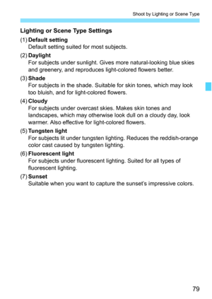 Page 7979
Shoot by Lighting or Scene Type
Lighting or Scene Type Settings
(1)Default setting
Default setting suited for most subjects.
(2)Daylight
For subjects under sunlight. Gives more natural-looking blue skies 
and greenery, and reproduces light-colored flowers better.
(3)Shade
For subjects in the shade. Suitable for skin tones, which may look 
too bluish, and for light-colored flowers.
(4)Cloudy
For subjects under overcast skies. Makes skin tones and 
landscapes, which may otherwise look dull on a cloudy...