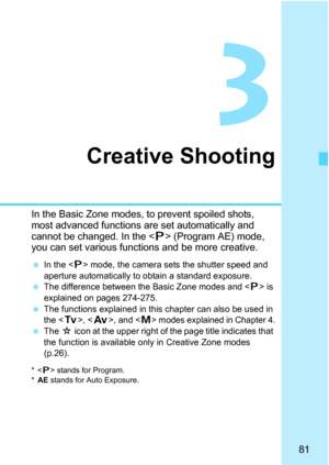 Page 8181
3
Creative Shooting
In the Basic Zone modes, to prevent spoiled shots, 
most advanced functions are set automatically and 
cannot be changed. In the  (Program AE) mode, 
you can set various functions and be more creative.
 In the  mode, the camera sets the shutter speed and 
aperture automatically to obtain a standard exposure.
 The difference between the Basic Zone modes and  is 
explained on pages 274-275.
 The functions explained in this chapter can also be used in 
the , , and  modes explained in...