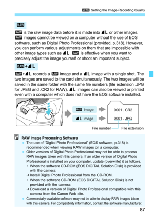 Page 8787
3 Setting the Image-Recording Quality
1 is the raw image data before it is made into 73 or other images. 
1 images cannot be viewed on a computer without the use of EOS 
software, such as Digital Photo Professional (provided, p.318). However, 
you can perform various adjustments on them that are impossible with 
other image types such as 
73. 1 is effective when you want to 
precisely adjust the image yourself or shoot an important subject.
1+73 records a 1 image and a 73 image with a single shot. The...