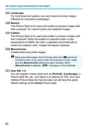 Page 92A Optimal Image Characteristics for the SubjectN
92
RLandscape
For vivid blues and greens, and very sharp and crisp images. 
Effective for impressive landscapes.
SNeutral
This Picture Style is for users who prefer to process images with 
their computer. For natural colors and subdued images.
UFaithful
This Picture Style is for users who prefer to process images with 
their computer. When the subject is captured under a color 
temperature of 5200K, the color is adjusted colorimetrically to 
match the...