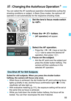 Page 9393
You can select the AF (autofocus) operation characteristics suiting the 
shooting conditions or subject. In Basic Zone modes, the optimum AF 
operation is set automatically for the respective shooting mode.
1Set the lens’s focus mode switch 
to .
2Press the  button.
X[AF operation] will appear.
3Select the AF operation.
 Press the   keys or turn the 
 dial to select the desired AF 
operation, then press .
4Focus on the subject.
 Aim the AF point over the subject and 
press the shutter button halfway....