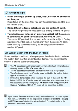 Page 96S Selecting the AF PointN
96
 When shooting a portrait up close, use One-Shot AF and focus 
on the eyes.
If you focus on the eyes first, you can then recompose and the face 
will remain sharp.
 If it is difficult to focus, select and use the center AF point.
The center AF point is the most sensitive among the nine AF points.
 To make it easier to focus on a moving subject, set the camera 
to automatic AF point selection and AI Servo AF (p.94).
The center AF point will first be used to focus on the...