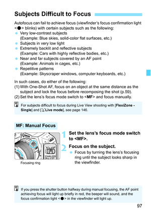 Page 9797
Autofocus can fail to achieve focus (viewfinder’s focus confirmation light 
 blinks) with certain subjects such as the following:
 Very low-contrast subjects
(Example: Blue skies, solid-color flat surfaces, etc.)
 Subjects in very low light
 Extremely backlit and reflective subjects
(Example: Cars with highly reflective bodies, etc.)
 Near and far subjects covered by an AF point 
(Example: Animals in cages, etc.)
 Repetitive patterns
(Example: Skyscraper windows, computer keyboards, etc.)
In such...