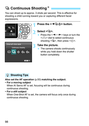 Page 9898
You can shoot up to approx. 3 shots per second. This is effective for 
shooting a child running toward you or capturing different facial 
expressions.
1Press the  button.
2Select .
 Press the   keys or turn the 
 dial to select continuous 
shooting , then press .
3Take the picture.
 The camera shoots continuously 
while you hold down the shutter 
button completely.
Also set the AF operation (p.93) matching the subject.
• For a moving subject
When AI Servo AF is set, focusing will be continuous during...