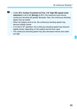 Page 9999
i Continuous ShootingN
 Under [53: Custom Functions (C.Fn)], if [5: High ISO speed noise 
reduction] is set to [2: Strong] (p.261), the maximum burst during 
continuous shooting will greatly decrease. Also, the continuous shooting 
speed may be slower.
 When the battery level is low, the continuous shooting speed may 
become slightly slower.
 In AI Servo AF operation, the continuous shooting speed may become 
slightly slower depending on the subject and the lens used.
 The continuous shooting speed...