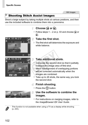 Page 102Specific Scenes
102
Shoot a large subject by taking multiple shots at various positions, and then 
use the included software to combine them into a panorama.
Choose x or v .
zFollow steps 1 – 2 on p. 93 and choose  x or 
v .
Take the first shot.
XThe first shot will determine the exposure and 
white balance.
Take additional shots.
zCompose the second shot so that it partially 
overlaps the image area of first shot.
zMinor misalignment of overlapping portions 
will be corrected automatically when the...