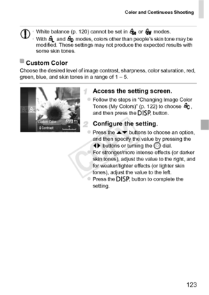 Page 123Color and Continuous Shooting
123
Choose the desired level of image contrast, sharpness, color saturation, red, 
green, blue, and skin tones in a range of 1 – 5.
Access the setting screen.
zFollow the steps in “Changing Image Color 
Tones (My Colors)” (p. 122) to choose  , 
and then press the l button.
Configure the setting.
zPress the op  buttons to choose an option, 
and then specify the value by pressing the 
qr  buttons or turning the  5 dial.
zFor stronger/more intense effects (or darker 
skin...