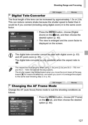 Page 127Shooting Range and Focusing
127
The focal length of the lens can be increased by approximately 1.5x or 2.0x. 
This can reduce camera shake because the shutter speed is faster than it 
would be if you zoomed (including using digital zoom) in to the same zoom 
factor.
zPress the n button, choose [Digital 
Zoom] on the  4 tab, and then choose the 
desired option (p. 40).
XThe view is enlarged and the zoom factor is 
displayed on the screen.
Change the AF (auto focus) frame mode to suit the shooting...