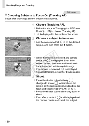 Page 130Shooting Range and Focusing
130
Shoot after choosing a subject to focus on as follows.
Choose [Tracking AF].
zFollow the steps in “Changing the AF Frame 
Mode” (p. 127) to choose [Tracking AF].
X is displayed in the center of the screen.
Choose a subject to focus on.
zAim the camera so that   is on the desired 
subject, and then press the q button.
XWhen the subject is detected, the camera 
beeps and   is displayed. Even if the 
subject moves, the camera will continue to 
track the subject within a...