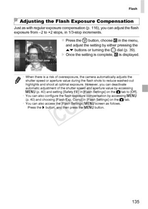 Page 135Flash
135
Just as with regular exposure compensation (p. 116), you can adjust the flash 
exposure from –2 to +2 stops, in 1/3-stop increments.
zPress the m button, choose  X in the menu, 
and adjust the setting by either pressing the 
op  buttons or turning the  5 dial (p. 39).
XOnce the setting is complete,  X is displayed.
Adjusting the Flash Exposure Compensation
•When there is a risk of overexposure, the camera automatically adjusts the 
shutter speed or aperture value during the flash shots to...