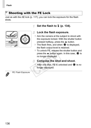 Page 136Flash
136
Just as with the AE lock (p. 117), you can lock the exposure for the flash 
shots.
Set the flash to h (p. 134).
Lock the flash exposure.
zAim the camera at the subject to shoot with 
the exposure locked. With the shutter button 
pressed halfway, press the  o button.
XThe flash fires, and when   is displayed, 
the flash output level is retained.
zTo unlock FE, release the shutter button and 
press the  o button again. In this case,   is 
no longer displayed.
Compose the shot and shoot.
zAfter...