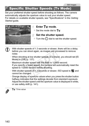 Page 140140
Set your preferred shutter speed before shooting as follows. The camera 
automatically adjusts the aperture value to suit your shutter speed.
For details on available shutter speeds, see “Specifications” in the Getting 
Started  guide.
Enter M mode.
zSet the mode dial to  M.
Set the shutter speed.
zTurn the  5 dial to set the shutter speed.
Specific Shutter Speeds (Tv Mode)
Still Images
•With shutter speeds of 1.3 seconds or slower, there will be a delay 
before you can shoot again, as images are...