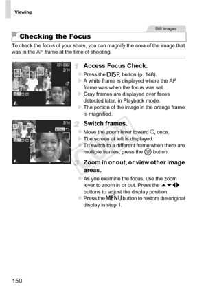 Page 150Viewing
150
To check the focus of your shots, you can magnify the area of the image that 
was in the AF frame at the time of shooting.
Access Focus Check.
zPress the l button (p. 148).XA white frame is displayed where the AF 
frame was when the focus was set.
XGray frames are displayed over faces 
detected later, in Playback mode.
XThe portion of the image in the orange frame 
is magnified.
Switch frames.
zMove the zoom lever toward  k once.XThe screen at left is displayed.zTo switch to a different frame...