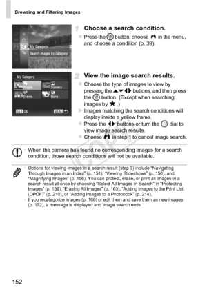 Page 152Browsing and Filtering Images
152
Choose a search condition.
zPress the m button, choose   in the menu, 
and choose a condition (p. 39).
View the image search results.
zChoose the type of images to view by 
pressing the  opq buttons, and then press 
the  m button. (Except when searching 
images by  .)
XImages matching the search conditions will 
display inside a yellow frame.
zPress the qr  buttons or turn the 5  dial to 
view image search results.
zChoose   in step 1 to cancel image search.
• When the...