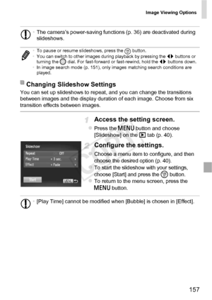 Page 157Image Viewing Options
157
You can set up slideshows to repeat, and you can change the transitions 
between images and the display duration of each image. Choose from six 
transition effects between images.
Access the setting screen.
zPress the n button and choose 
[Slideshow] on the  1 tab (p. 40).
Configure the settings.
zChoose a menu item to configure, and then 
choose the desired option (p. 40).
zTo start the slideshow with your settings, 
choose [Start] and press the  m button.
zTo return to the...