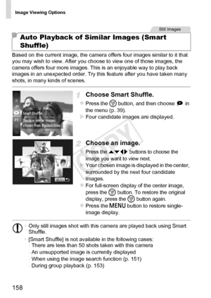 Page 158Image Viewing Options
158
Based on the current image, the camera offers four images similar to it that 
you may wish to view. After you choose to view one of those images, the 
camera offers four more images. This is an enjoyable way to play back 
images in an unexpected order. Try this feature after you have taken many 
shots, in many kinds of scenes.
Choose Smart Shuffle.
zPress the m button, and then choose   in 
the menu (p. 39).
XFour candidate images are displayed.
Choose an image.
zPress the op...