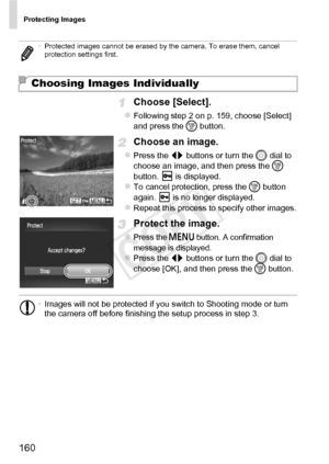 Page 160Protecting Images
160
Choose [Select].
zFollowing step 2 on p. 159, choose [Select] 
and press the m button.
Choose an image.
zPress the qr  buttons or turn the 5  dial to 
choose an image, and then press the  m 
button.   is displayed.
zTo cancel protection, press the  m button 
again.   is no longer displayed.
zRepeat this process to specify other images.
Protect the image.
zPress the n button. A confirmation 
message is displayed.
zPress the qr  buttons or turn the 5  dial to 
choose [OK], and then...