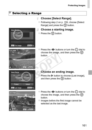 Page 161Protecting Images
161
Choose [Select Range].
zFollowing step 2 on p. 159, choose [Select 
Range] and press the m button.
Choose a starting image.
zPress the m  button.
zPress the qr  buttons or turn the 5  dial to 
choose the image, and then press the  m 
button.
Choose an ending image.
zPress the r  button to choose [Last image], 
and then press the  m button.
zPress the qr  buttons or turn the 5  dial to 
choose the image, and then press the  m 
button.
zImages before the first image cannot be...