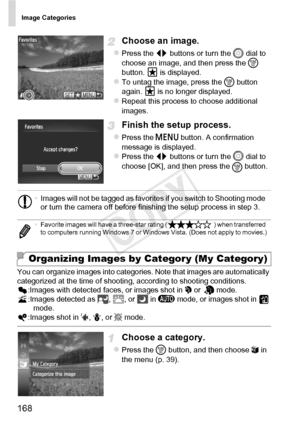 Page 168Image Categories
168
Choose an image.
zPress the qr buttons or turn the 5  dial to 
choose an image, and then press the  m 
button.   is displayed.
zTo untag the image, press the  m button 
again.   is no longer displayed.
zRepeat this process to choose additional 
images.
Finish the setup process.
zPress the n  button. A confirmation 
message is displayed.
zPress the qr  buttons or turn the  5
 dial to 
choose [OK], and then press the  m button.
You can organize images into categories. Note that images...