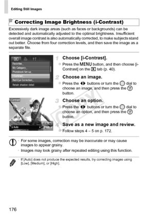 Page 176Editing Still Images
176
Excessively dark image areas (such as faces or backgrounds) can be 
detected and automatically adjusted to the optimal brightness. Insufficient 
overall image contrast is also automatically corrected, to make subjects stand 
out better. Choose from four correction levels, and then save the image as a 
separate file.
Choose [i-Contrast].
zPress the n button, and then choose [i-
Contrast] on the  1 tab (p. 40).
Choose an image.
zPress the qr  buttons or turn the 5  dial to 
choose...