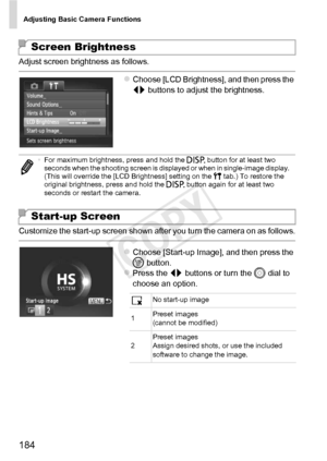 Page 184Adjusting Basic Camera Functions
184
Adjust screen brightness as follows.
zChoose [LCD Brightness], and then press the 
qr buttons to adjust the brightness.
Customize the start-up screen shown after you turn the camera on as follows.
zChoose [Start-up Image], and then press the 
m button.
zPress the qr  buttons or turn the 5  dial to 
choose an option.
Screen Brightness
• For maximum brightness, press and hold the  l button for at least two 
seconds when the shooting screen is displayed or when in...