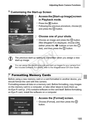 Page 185Adjusting Basic Camera Functions
185
Access the [Start-up Image] screen 
in Playback mode.
zPress the 1 button.zFollowing the previous procedure, choose [2] 
and press the  m button.
Choose one of your shots.
zChoose an image and press the  m button. 
After [Register?] is displayed, choose [OK] 
(either press the qr  buttons or turn the 5 
dial), and then press the  m button.
Before using a new memory card or a card formatted in another device, you 
should format the card with this camera.
Formatting...