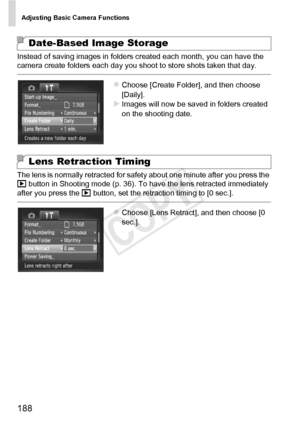 Page 188Adjusting Basic Camera Functions
188
Instead of saving images in folders created each month, you can have the 
camera create folders each day you shoot to store shots taken that day.
zChoose [Create Folder], and then choose 
[Daily].
XImages will now be saved in folders created 
on the shooting date.
The lens is normally retracted for safety about one minute after you press the 
1  button in Shooting mode (p. 36). To have the lens retracted immediately 
after you press the  1 button, set the retraction...