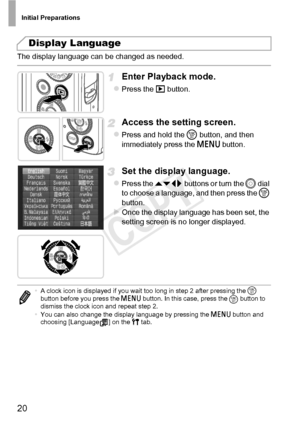 Page 20Initial Preparations
20
The display language can be changed as needed.  
Enter Playback mode.
zPress the 1 button.
Access the setting screen.
zPress and hold the  m button, and then 
immediately press the  n button.
Set the display language.
zPress the op  buttons or turn the  5 dial 
to choose a language, and then press the  m 
button.
XOnce the display language has been set, the 
setting screen is no longer displayed.
Display Language
• A clock icon is displayed if you wait too long in step 2 after...