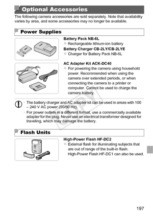 Page 197197
The following camera accessories are sold separately. Note that availability 
varies by area, and some accessories may no longer be available.Battery Pack NB-6L
zRechargeable lithium-ion battery
Battery Charger CB-2LY/CB-2LYE
zCharger for Battery Pack NB-6L
AC Adapter Kit ACK-DC40
zFor powering the camera using household 
power. Recommended when using the 
camera over extended periods, or when 
connecting the camera to a printer or 
computer. Cannot be used to charge the 
camera battery.
High-Power...