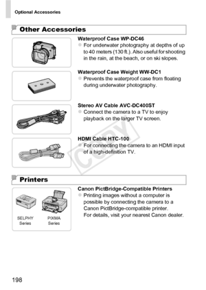 Page 198Optional Accessories
198
Waterproof Case WP-DC46zFor underwater photography at depths of up 
to 40 meters (130 ft.). Also useful for shooting 
in the rain, at the beach, or on ski slopes.
Waterproof Case Weight WW-DC1
zPrevents the waterproof case from floating 
during underwater photography.
Stereo AV Cable AVC-DC400ST
zConnect the camera to a TV to enjoy 
playback on the larger TV screen.
HDMI Cable HTC-100
zFor connecting the camera to an HDMI input 
of a high-definition TV.
Canon...