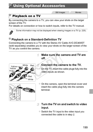 Page 199199
By connecting the camera to a TV, you can view your shots on the larger 
screen of the TV.
For details on connection or how to switch inputs, refer to the TV manual.
Connecting the camera to a TV with the Stereo AV Cable AVC-DC400ST 
(sold separately) enables you to view your shots on the larger screen of the 
TV as you control the camera.
Make sure the camera and TV are 
off.
Connect the camera to the TV.
zOn the TV, insert the cable plugs fully into the 
video inputs as shown.
zOn the camera, open...