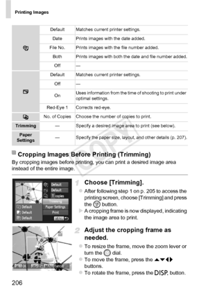 Page 206Printing Images
206
By cropping images before printing, you can print a desired image area 
instead of the entire image.
Choose [Trimming].
zAfter following step 1 on p. 205 to access the 
printing screen, choose [Trimming] and press 
the m button.
XA cropping frame is now displayed, indicating 
the image area to print.
Adjust the cropping frame as 
needed.
zTo resize the frame, move the zoom lever or 
turn the 5  dial.
zTo move the frame, press the  opq 
buttons.
zTo rotate the frame, press the  l...