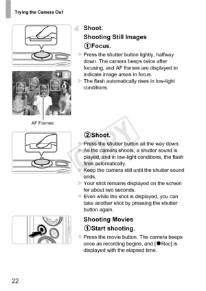 Page 22Trying the Camera Out
22
Shoot.
Shooting Still ImagesFocus.
zPress the shutter button lightly, halfway 
down. The camera beeps twice after 
focusing, and AF frames are displayed to 
indicate image areas in focus.
XThe flash automatically rises in low-light 
conditions.
Shoot.
zPress the shutter button all the way down.XAs the camera shoots, a shutter sound is 
played, and in low-light conditions, the flash 
fires automatically.
zKeep the camera still until the shutter sound 
ends. 
XYour shot remains...