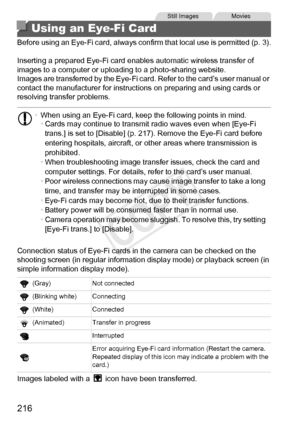 Page 216216
Before using an Eye-Fi card, always confirm that local use is permitted (p. 3).
Inserting a prepared Eye-Fi card enables automatic wireless transfer of 
images to a computer or uploading to a photo-sharing website.
Images are transferred by the Eye-Fi card. Refer to the card’s user manual or 
contact the manufacturer for instructions on preparing and using cards or 
resolving transfer problems.
Connection status of Eye-Fi cards in the camera can be checked on the 
shooting screen (in regular...