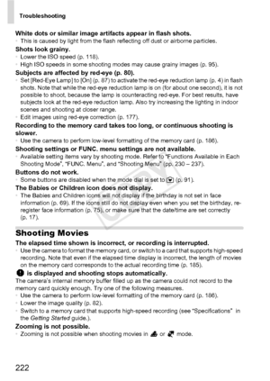 Page 222Troubleshooting
222
White dots or similar image artifacts appear in flash shots.•This is caused by light from the flash reflecting off dust or airborne particles.Shots look grainy.•Lower the ISO speed (p. 118).
• High ISO speeds in some shooting modes may cause grainy images (p. 95).
Subjects are affected by red-eye (p. 80).•Set [Red-Eye Lamp] to [On] (p. 87) to activate the red-eye reduction lamp (p. 4) in flash 
shots. Note that while the red-eye reduction lamp is on (for about one second), it is not...