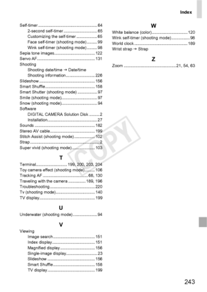 Page 243Index
243
Self-timer ................................................... 642-second self-timer ............................. 65
Customizing the self-timer .................. 65
Face self-timer (shooting mode) ......... 99
Wink self-timer (shooting mode) ......... 98
Sepia tone images................................... 122
Servo AF.................................................. 131
Shooting Shooting date/time J  Date/time
Shooting information ......................... 226
Slideshow...