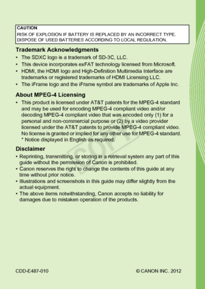 Page 246CDD-E487-010© CANON INC. 2012
Trademark Acknowledgments
• The SDXC logo is a trademark of SD-3C, LLC.
• This device incorporates exFAT technology licensed from Microsoft.
• HDMI, the HDMI logo and High-Definition Multimedia Interface are 
trademarks or registered trademarks of HDMI Licensing LLC.
• The iFrame logo and the iFrame symbol are trademarks of Apple Inc.
About MPEG-4 Licensing
• This product is licensed under AT&T patents for the MPEG-4 standard  and may be used for encoding MPEG-4 compliant...