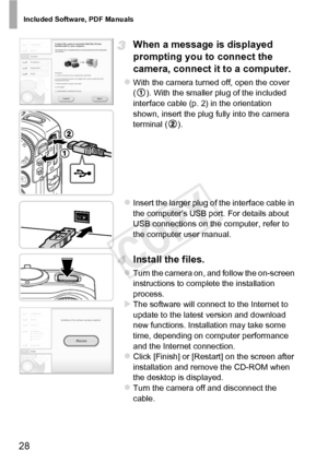 Page 28Included Software, PDF Manuals
28
When a message is displayed 
prompting you to connect the 
camera, connect it to a computer.
zWith the camera turned off, open the cover 
( ). With the smaller plug of the included 
interface cable (p. 2) in the orientation 
shown, insert the plug fully into the camera 
terminal ( ).
zInsert the larger plug of the interface cable in 
the computer’s USB port. For details about 
USB connections on the computer, refer to 
the computer user manual.
Install the files.
zTurn...