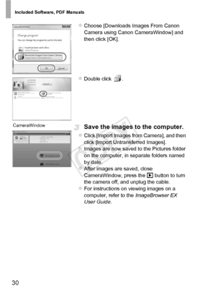 Page 30Included Software, PDF Manuals
30
zChoose [Downloads Images From Canon 
Camera using Canon CameraWindow] and 
then click [OK]. 
zDouble click  .
Save the images to the computer.
zClick [Import Images from Camera], and then 
click [Import Untransferred Images].
XImages are now saved to the Pictures folder 
on the computer, in separate folders named 
by date.
zAfter images are saved, close 
CameraWindow, press the 1 button to turn 
the camera off, and unplug the cable.
zFor instructions on viewing images...