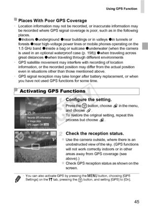 Page 45Using GPS Function
45
•Location information may not be recorded, or inaccurate information may 
be recorded where GPS signal coverage is poor, such as in the following 
places.
zIndoors  zunderground  znear buildings or in valleys  zin tunnels or 
forests  znear high-voltage power lines or mobile phones operating on the 
1.5 GHz band  zinside a bag or suitcase  zunderwater (when the camera 
is used in an optional waterproof case (p. 198))  zwhen traveling across 
great distances  zwhen traveling through...