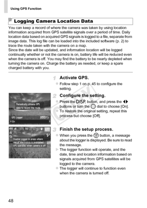 Page 48Using GPS Function
48
You can keep a record of where the camera was taken by using location 
information acquired from GPS satellite signals over a period of time. Daily 
location data based on acquired GPS signals is logged to a file, separate from 
image data. This log file can be loaded into the included software (p. 2) to 
trace the route taken with the camera on a map.
Since the date will be updated, and information location will be logged 
continually whether or not the camera is on, battery life...