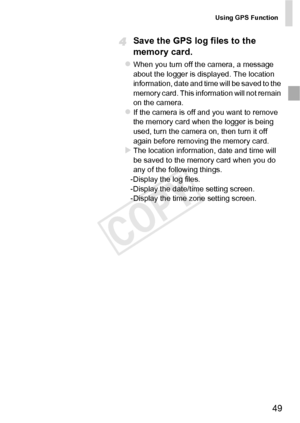 Page 49Using GPS Function
49
Save the GPS log files to the 
memory card.
zWhen you turn off the camera, a message 
about the logger is displayed. The location 
information, date and time will be saved to the 
memory card. This information will not remain 
on the camera. 
zIf the camera is off and you want to remove 
the memory card when the logger is being 
used, turn the camera on, then turn it off 
again before removing the memory card. 
XThe location information, date and time will 
be saved to the memory...