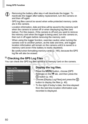 Page 50Using GPS Function
50
You can check the GPS log files saved to a memory card on the camera.
Display the log files.
zPress the n button, choose [GPS 
Settings] on the 3  tab, and then press the 
m  button (p. 40).
zChoose [Display Log Files] and press the  m 
button to display the files (p. 40). 
XTo the right of today’s date, the time elapsed 
from the last time location information was 
recorded is displayed.
•
Removing the battery after step 4 will deactivate the logger. To 
reactivate the logger after...