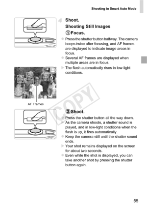 Page 55Shooting in Smart Auto Mode
55
Shoot.
Shooting Still ImagesFocus.
zPress the shutter button halfway. The camera 
beeps twice after focusing, and AF frames 
are displayed to indicate image areas in 
focus.
zSeveral AF frames are displayed when 
multiple areas are in focus.
XThe flash automatically rises in low-light 
conditions.
Shoot.
zPress the shutter button all the way down.XAs the camera shoots, a shutter sound is 
played, and in low-light conditions when the 
flash is up, it fires automatically....