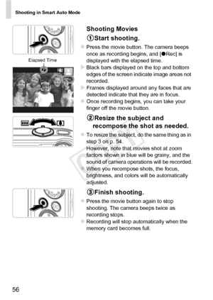 Page 56Shooting in Smart Auto Mode
56
Shooting MoviesStart shooting.
zPress the movie button. The camera beeps 
once as recording begins, and [ zRec] is 
displayed with the elapsed time.
XBlack bars displayed on the top and bottom 
edges of the screen indicate image areas not 
recorded.
XFrames displayed around any faces that are 
detected indicate that they are in focus.
zOnce recording begins, you can take your 
finger off the movie button.
Resize the subject and 
recompose the shot as needed.
zTo resize the...