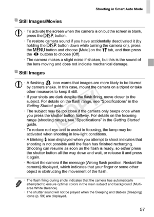 Page 57Shooting in Smart Auto Mode
57
Still Images/Movies
•To activate the screen when the camera is on but the screen is blank, 
press the  l button.
• To restore camera sound if you have accidentally deactivated it (by 
holding the l  button down while turning the camera on), press 
the  n  button and choose [Mute] on the  3 tab, and then press 
the  qr buttons to choose [Off].
• The camera makes a slight noise if shaken, but this is the sound of 
the lens moving and does not indicate mechanical damage.
Still...