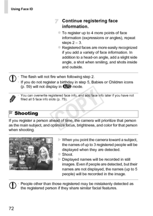 Page 72Using Face ID
72
Continue registering face 
information.
zTo register up to 4 more points of face 
information (expressions or angles), repeat 
steps 2 – 3. 
zRegistered faces are more easily recognized 
if you add a variety of face information. In 
addition to a head-on angle, add a slight side 
angle, a shot when smiling, and shots inside 
and outside.
If you register a person ahead of time, the camera will prioritize that person 
as the main subject, and optimize focus, brightness, and color for that...